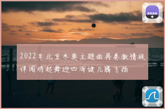 2022年北京冬奥主题曲再奏激情旋律闻鸡起舞迎四海健儿腾飞扬