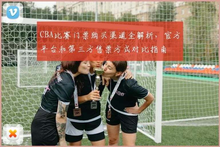 CBA比赛门票购买渠道全解析，官方平台和第三方售票方式对比指南