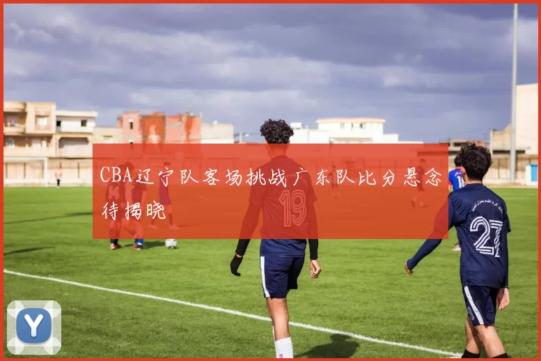 CBA辽宁队客场挑战广东队比分悬念待揭晓