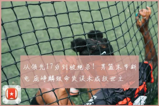 从领先17分到被绝杀！男篮末节断电 庞峥麟致命失误未成救世主