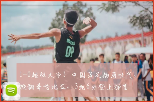 1-0超级大冷！中国男足扬眉吐气，掀翻哥伦比亚，3轮6分登上榜首