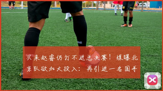 买来赵睿仍打不进总决赛！媒曝北京队欲加大投入：再引进一名国手